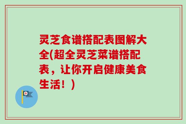 灵芝食谱搭配表图解大全(超全灵芝菜谱搭配表，让你开启健康美食生活！)