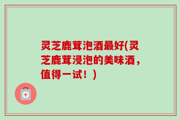 灵芝鹿茸泡酒好(灵芝鹿茸浸泡的美味酒,值得一试!) 灵芝鹿茸泡酒好(灵芝鹿茸浸泡的美味酒,值得一试!)
