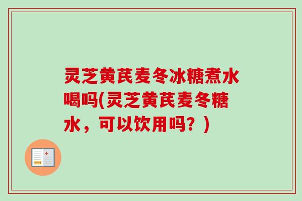 灵芝黄芪麦冬冰糖煮水喝吗(灵芝黄芪麦冬糖水，可以饮用吗？)