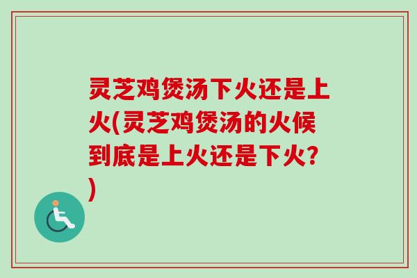 灵芝鸡煲汤下火还是上火(灵芝鸡煲汤的火候到底是上火还是下火?) 灵芝鸡煲汤下火还是上火(灵芝鸡煲汤的火候到底是上火还是下火?)