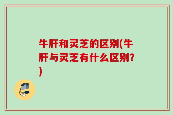 牛和灵芝的区别(牛与灵芝有什么区别?) 牛和灵芝的区别(牛与灵芝有什么区别?)