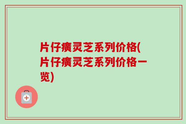 片仔癀灵芝系列价格(片仔癀灵芝系列价格一览)