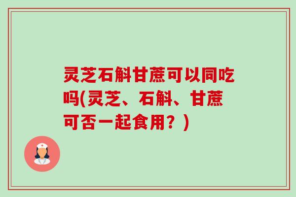 灵芝石斛甘蔗可以同吃吗(灵芝、石斛、甘蔗可否一起食用?) 灵芝石斛甘蔗可以同吃吗(灵芝、石斛、甘蔗可否一起食用?)