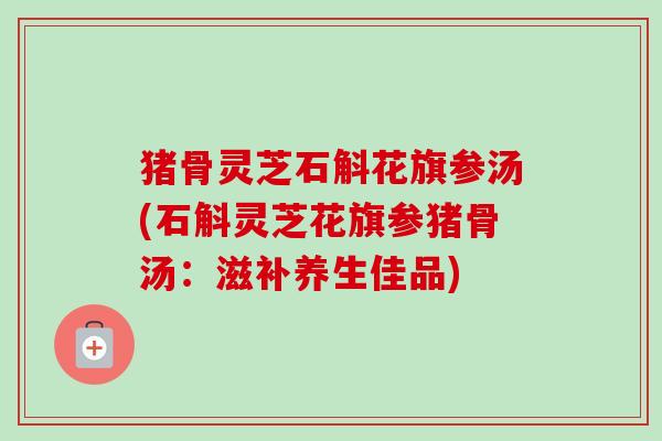 猪骨灵芝石斛花旗参汤(石斛灵芝花旗参猪骨汤：滋补养生佳品)