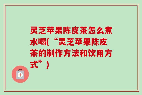 灵芝苹果陈皮茶怎么煮水喝(“灵芝苹果陈皮茶的制作方法和饮用方式”)