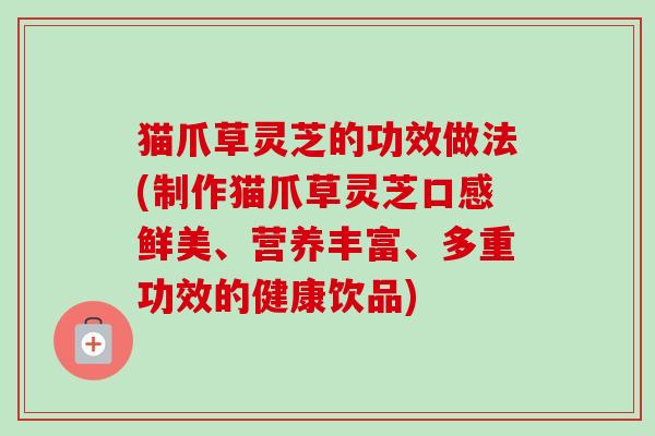 猫爪草灵芝的功效做法(制作猫爪草灵芝口感鲜美、营养丰富、多重功效的健康饮品)