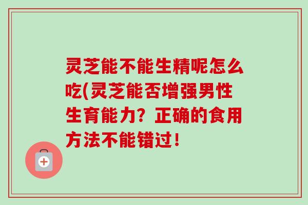 灵芝能不能生精呢怎么吃(灵芝能否增强男性生育能力？正确的食用方法不能错过！