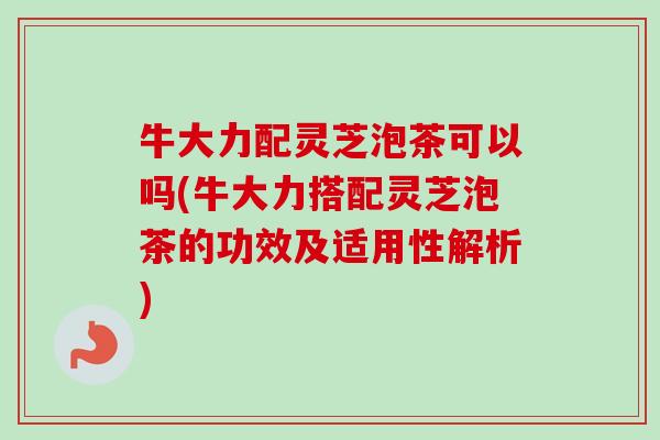 牛大力配灵芝泡茶可以吗(牛大力搭配灵芝泡茶的功效及适用性解析)