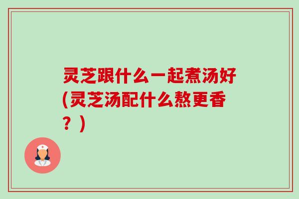 灵芝跟什么一起煮汤好(灵芝汤配什么熬更香?) 灵芝跟什么一起煮汤好(灵芝汤配什么熬更香?)