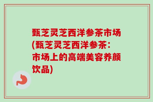 甄芝灵芝西洋参茶市场(甄芝灵芝西洋参茶:市场上的高端美容养颜饮品) 甄芝灵芝西洋参茶市场(甄芝灵芝西洋参茶:市场上的高端美容养颜饮品)