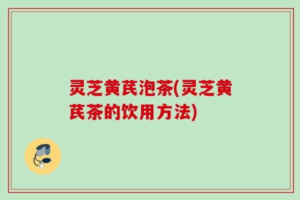 灵芝黄芪泡茶(灵芝黄芪茶的饮用方法) 灵芝黄芪泡茶(灵芝黄芪茶的饮用方法)