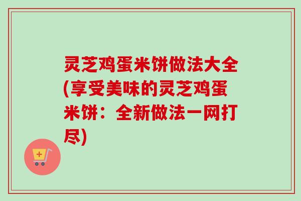 灵芝鸡蛋米饼做法大全(享受美味的灵芝鸡蛋米饼：全新做法一网打尽)