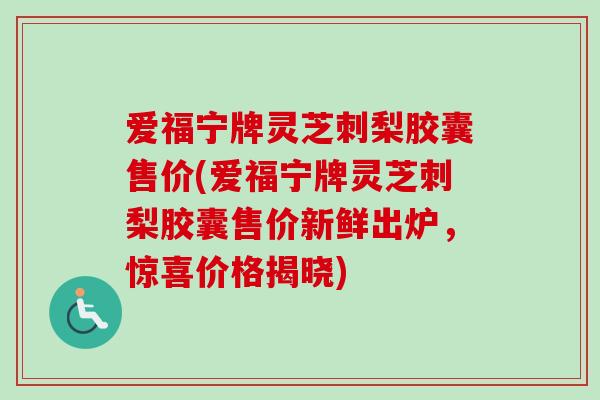 爱福宁牌灵芝刺梨胶囊售价(爱福宁牌灵芝刺梨胶囊售价新鲜出炉,惊喜价格揭晓) 爱福宁牌灵芝刺梨胶囊售价(爱福宁牌灵芝刺梨胶囊售价新鲜出炉,惊喜价格揭晓)