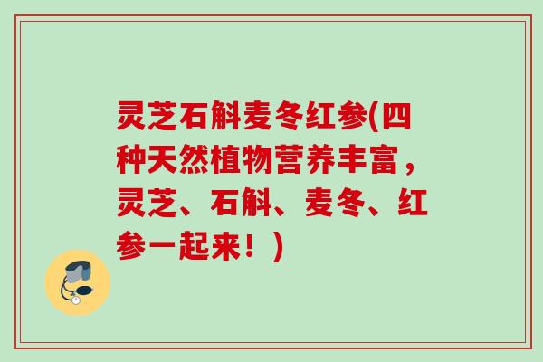 灵芝石斛麦冬红参(四种天然植物营养丰富，灵芝、石斛、麦冬、红参一起来！)