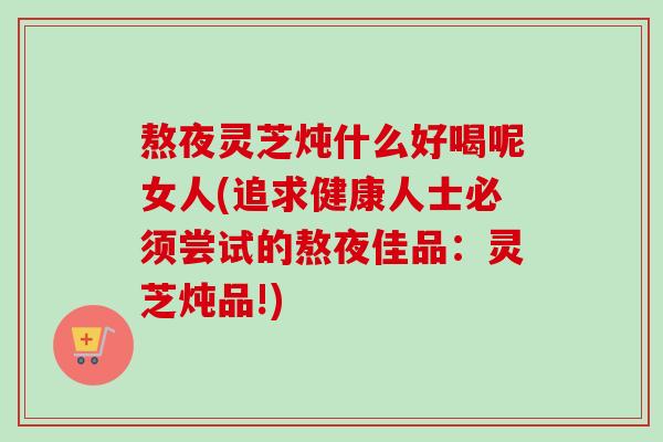 熬夜灵芝炖什么好喝呢女人(追求健康人士必须尝试的熬夜佳品:灵芝炖品!) 熬夜灵芝炖什么好喝呢女人(追求健康人士必须尝试的熬夜佳品:灵芝炖品!)