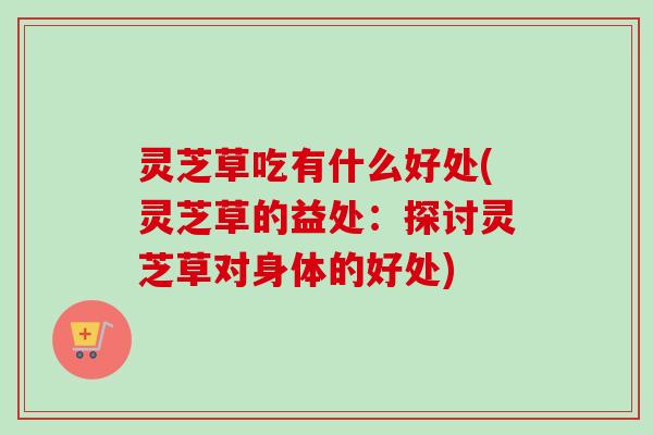 灵芝草吃有什么好处(灵芝草的益处：探讨灵芝草对身体的好处)
