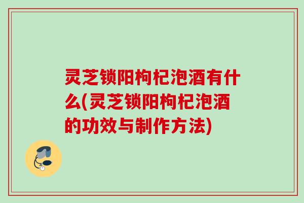 灵芝锁阳枸杞泡酒有什么(灵芝锁阳枸杞泡酒的功效与制作方法)
