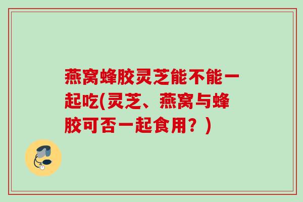 燕窝蜂胶灵芝能不能一起吃(灵芝、燕窝与蜂胶可否一起食用？)