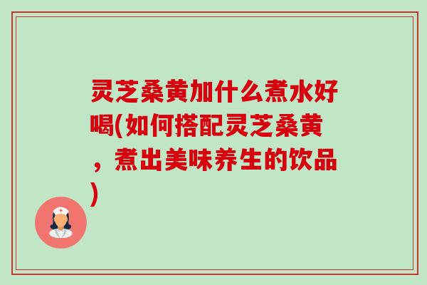 灵芝桑黄加什么煮水好喝(如何搭配灵芝桑黄,煮出美味养生的饮品) 灵芝桑黄加什么煮水好喝(如何搭配灵芝桑黄,煮出美味养生的饮品)