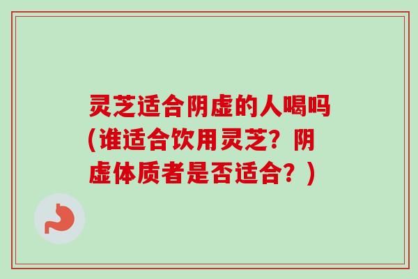 灵芝适合阴虚的人喝吗(谁适合饮用灵芝？阴虚体质者是否适合？)
