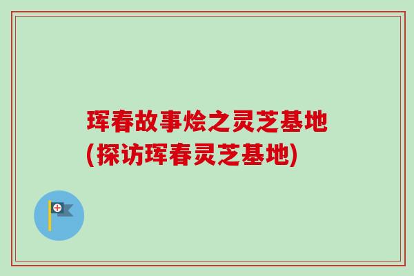 珲春故事烩之灵芝基地(探访珲春灵芝基地) 珲春故事烩之灵芝基地(探访珲春灵芝基地)