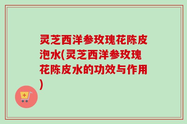 灵芝西洋参玫瑰花陈皮泡水(灵芝西洋参玫瑰花陈皮水的功效与作用) 灵芝西洋参玫瑰花陈皮泡水(灵芝西洋参玫瑰花陈皮水的功效与作用)