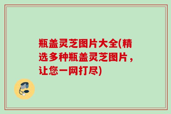 瓶盖灵芝图片大全(精选多种瓶盖灵芝图片，让您一网打尽)
