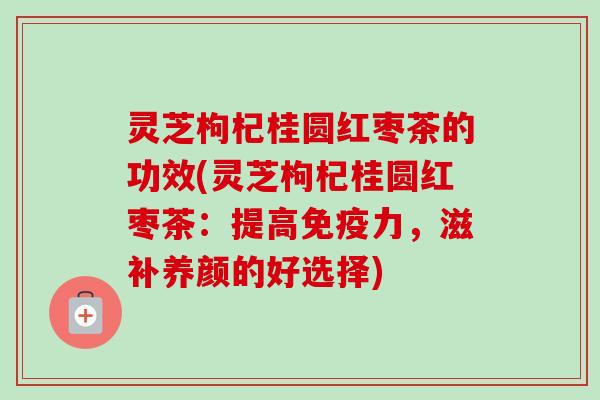 灵芝枸杞桂圆红枣茶的功效(灵芝枸杞桂圆红枣茶：提高免疫力，滋补养颜的好选择)
