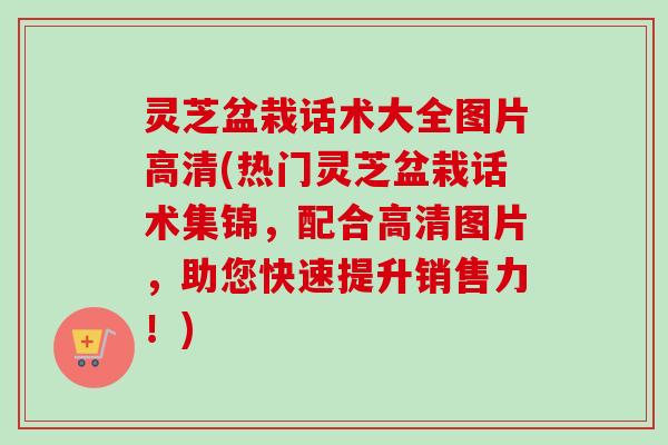灵芝盆栽话术大全图片高清(热门灵芝盆栽话术集锦，配合高清图片，助您快速提升销售力！)
