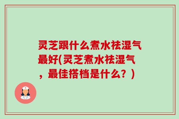 灵芝跟什么煮水祛湿气好(灵芝煮水祛湿气，佳搭档是什么？)