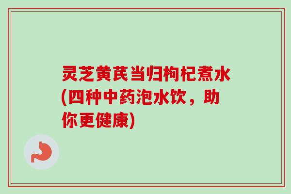 灵芝黄芪当归枸杞煮水(四种泡水饮，助你更健康)