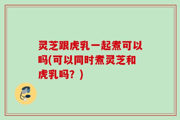灵芝跟虎乳一起煮可以吗(可以同时煮灵芝和虎乳吗?) 灵芝跟虎乳一起煮可以吗(可以同时煮灵芝和虎乳吗?)