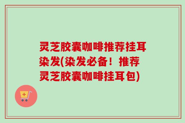 灵芝胶囊咖啡推荐挂耳染发(染发必备！推荐灵芝胶囊咖啡挂耳包)