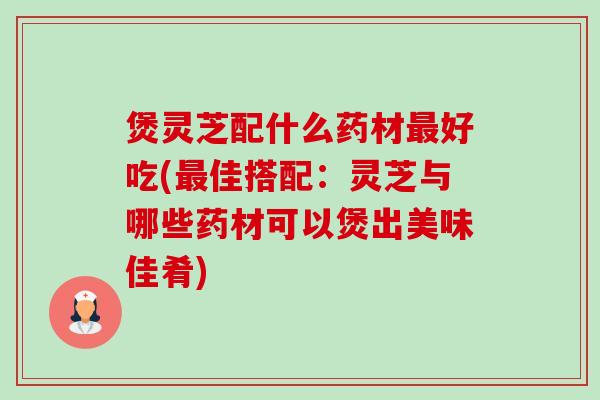 煲灵芝配什么药材好吃(佳搭配:灵芝与哪些药材可以煲出美味佳肴) 煲灵芝配什么药材好吃(佳搭配:灵芝与哪些药材可以煲出美味佳肴)