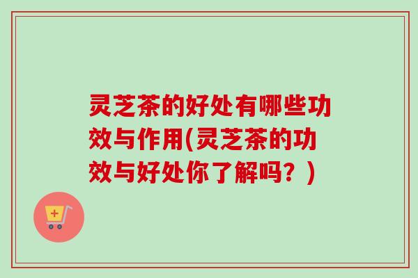 灵芝茶的好处有哪些功效与作用(灵芝茶的功效与好处你了解吗?) 灵芝茶的好处有哪些功效与作用(灵芝茶的功效与好处你了解吗?)
