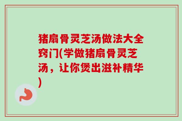 猪扇骨灵芝汤做法大全窍门(学做猪扇骨灵芝汤，让你煲出滋补精华)