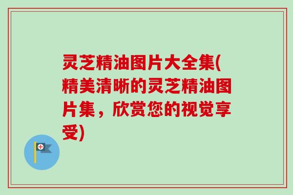 灵芝精油图片大全集(精美清晰的灵芝精油图片集，欣赏您的视觉享受)