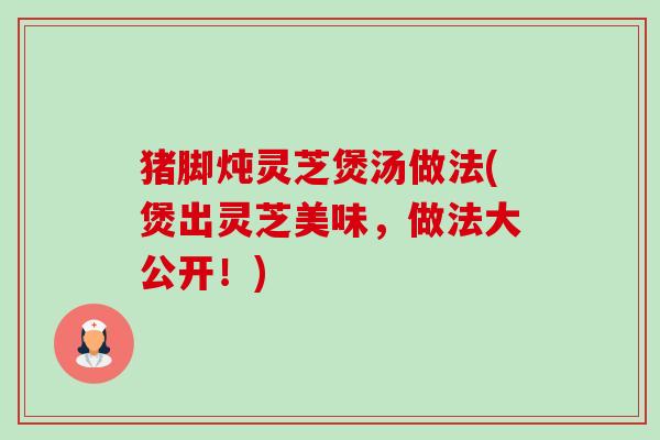 猪脚炖灵芝煲汤做法(煲出灵芝美味,做法大公开!) 猪脚炖灵芝煲汤做法(煲出灵芝美味,做法大公开!)