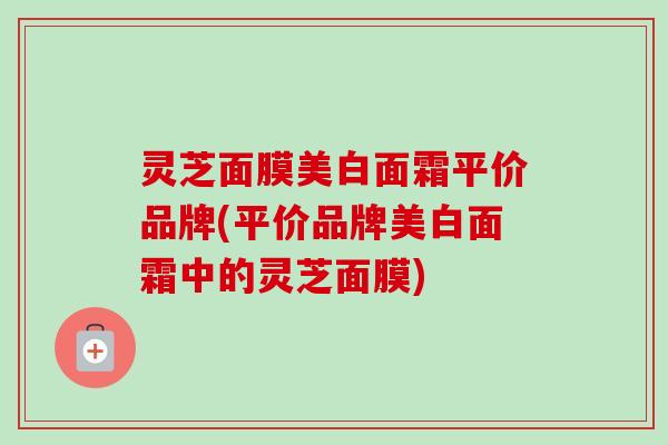 灵芝面膜美白面霜平价品牌(平价品牌美白面霜中的灵芝面膜) 灵芝面膜美白面霜平价品牌(平价品牌美白面霜中的灵芝面膜)