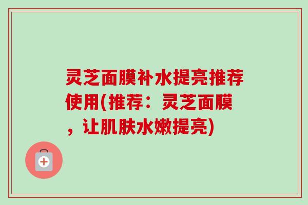 灵芝面膜补水提亮推荐使用(推荐：灵芝面膜，让水嫩提亮)