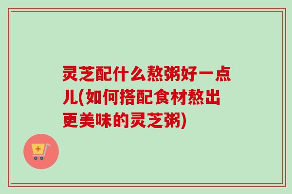 灵芝配什么熬粥好一点儿(如何搭配食材熬出更美味的灵芝粥) 灵芝配什么熬粥好一点儿(如何搭配食材熬出更美味的灵芝粥)