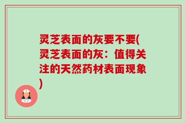 灵芝表面的灰要不要(灵芝表面的灰:值得关注的天然药材表面现象) 灵芝表面的灰要不要(灵芝表面的灰:值得关注的天然药材表面现象)