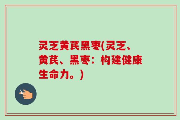 灵芝黄芪黑枣(灵芝、黄芪、黑枣:构建健康生命力。) 灵芝黄芪黑枣(灵芝、黄芪、黑枣:构建健康生命力。)