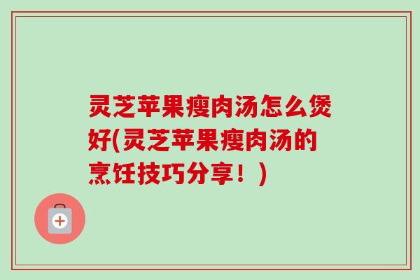 灵芝苹果瘦肉汤怎么煲好(灵芝苹果瘦肉汤的烹饪技巧分享！)