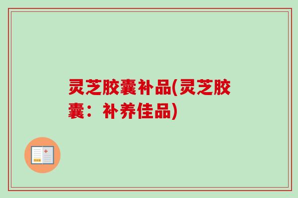 灵芝胶囊补品(灵芝胶囊:补养佳品) 灵芝胶囊补品(灵芝胶囊:补养佳品)