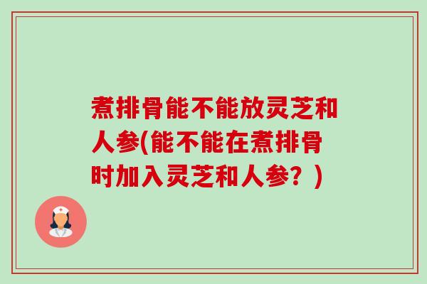 煮排骨能不能放灵芝和人参(能不能在煮排骨时加入灵芝和人参?) 煮排骨能不能放灵芝和人参(能不能在煮排骨时加入灵芝和人参?)