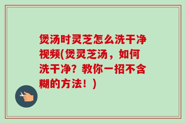 煲汤时灵芝怎么洗干净视频(煲灵芝汤，如何洗干净？教你一招不含糊的方法！)
