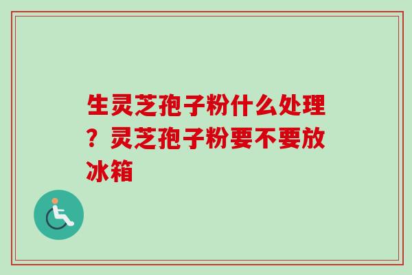 生灵芝孢子粉什么处理?灵芝孢子粉要不要放冰箱 生灵芝孢子粉什么处理?灵芝孢子粉要不要放冰箱