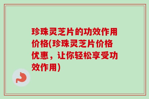 珍珠灵芝片的功效作用价格(珍珠灵芝片价格优惠，让你轻松享受功效作用)