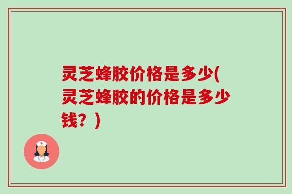 灵芝蜂胶价格是多少(灵芝蜂胶的价格是多少钱?) 灵芝蜂胶价格是多少(灵芝蜂胶的价格是多少钱?)